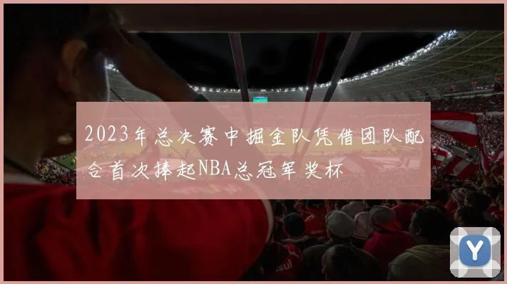 2023年总决赛中掘金队凭借团队配合首次捧起NBA总冠军奖杯