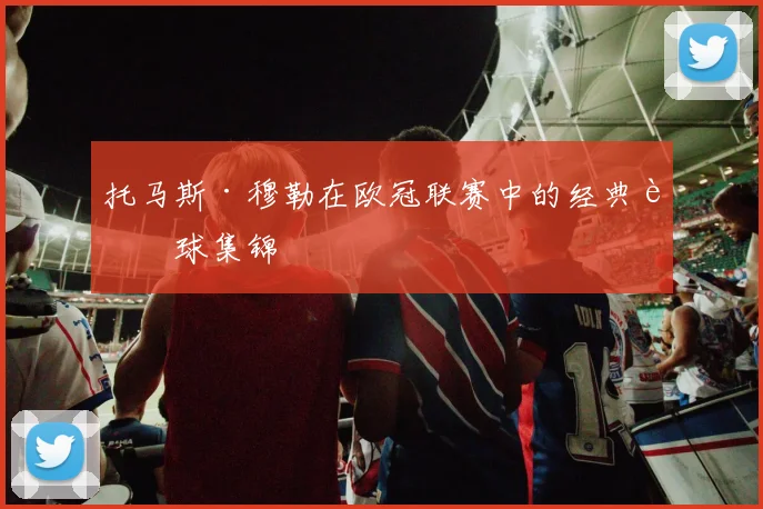 托马斯·穆勒在欧冠联赛中的经典进球集锦