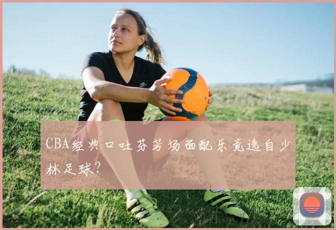 CBA经典口吐芬芳场面配乐竟选自少林足球？