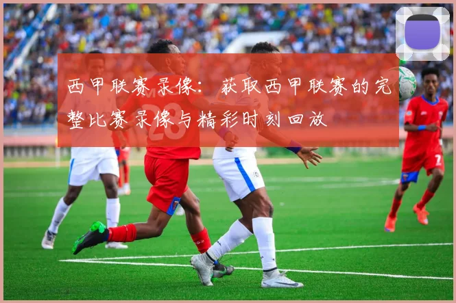 西甲联赛录像：获取西甲联赛的完整比赛录像与精彩时刻回放